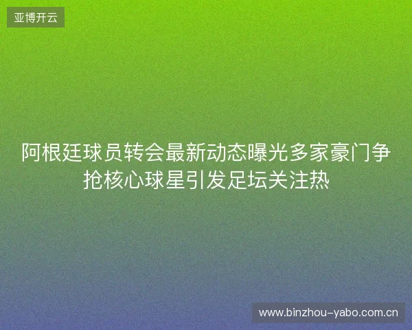 阿根廷球员转会最新动态曝光多家豪门争抢核心球星引发足坛关注热