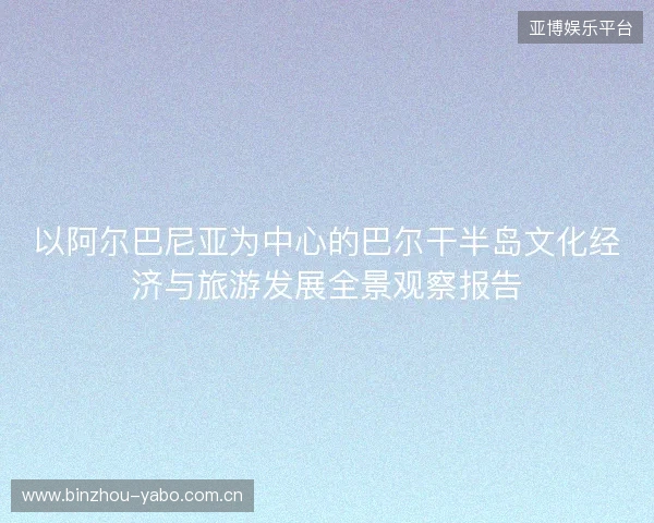 以阿尔巴尼亚为中心的巴尔干半岛文化经济与旅游发展全景观察报告