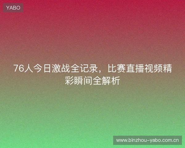 76人今日激战全记录，比赛直播视频精彩瞬间全解析