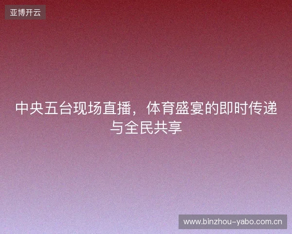 中央五台现场直播，体育盛宴的即时传递与全民共享