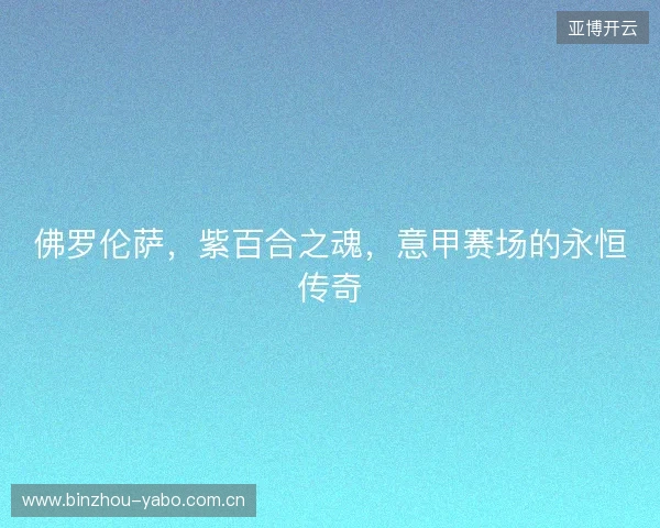 佛罗伦萨,紫百合之魂,意甲赛场的永恒传奇 佛罗伦萨,紫百合之魂,意甲赛场的永恒传奇