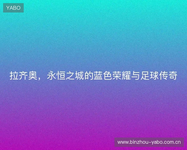 拉齐奥,永恒之城的蓝色荣耀与足球传奇 拉齐奥,永恒之城的蓝色荣耀与足球传奇